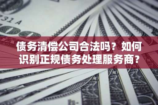 北京债务清偿公司合法吗？如何识别正规债务处理服务商？