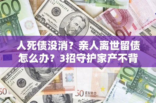 北京人死债没消？亲人离世留债怎么办？3招守护家产不背锅